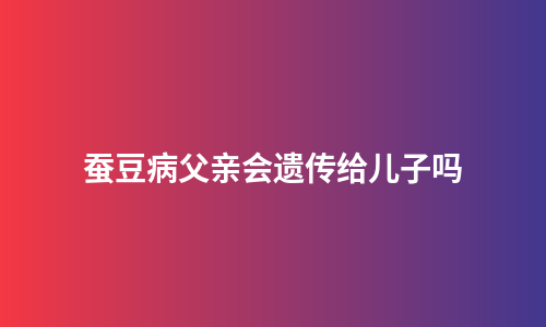 蚕豆病父亲会遗传给儿子吗