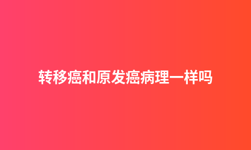 转移癌和原发癌病理一样吗