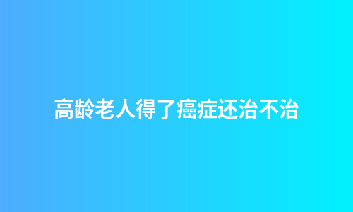 高龄老人得了癌症还治不治