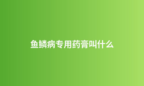 鱼鳞病专用药膏叫什么