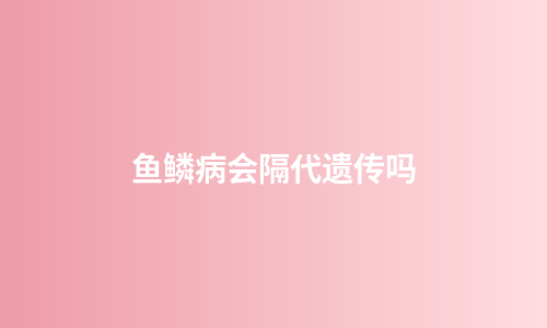 鱼鳞病会隔代遗传吗