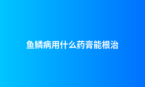 鱼鳞病用什么药膏能根治