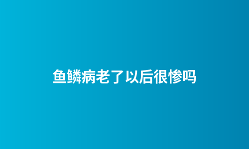 鱼鳞病老了以后很惨吗