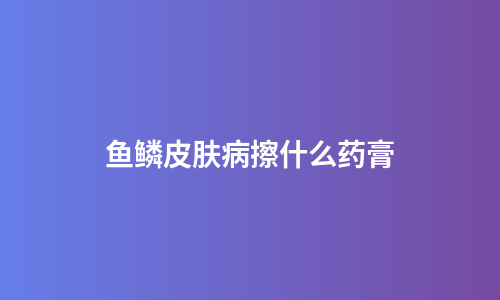 鱼鳞皮肤病擦什么药膏