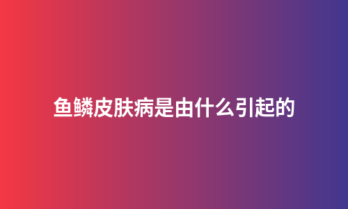 鱼鳞皮肤病是由什么引起的