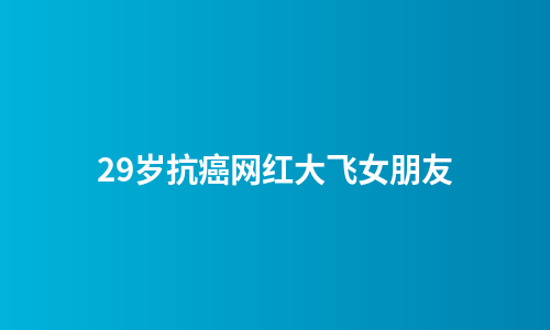 29岁抗癌网红大飞女朋友