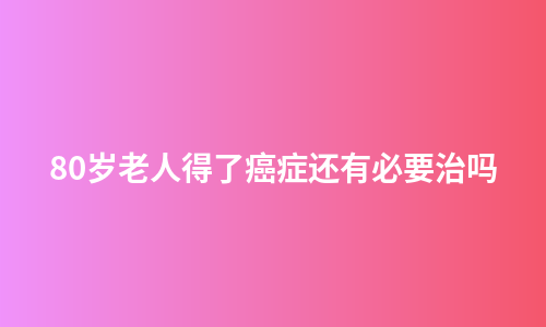 80岁老人得了癌症还有必要治吗