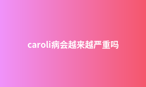 caroli病会越来越严重吗