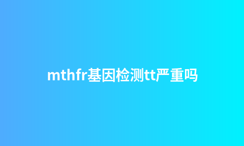 mthfr基因检测tt严重吗