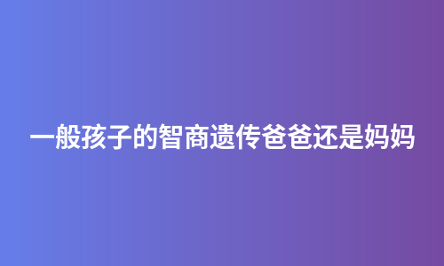 一般孩子的智商遗传爸爸还是妈妈