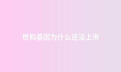 世和基因为什么还没上市