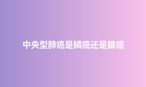 中央型肺癌是鳞癌还是腺癌