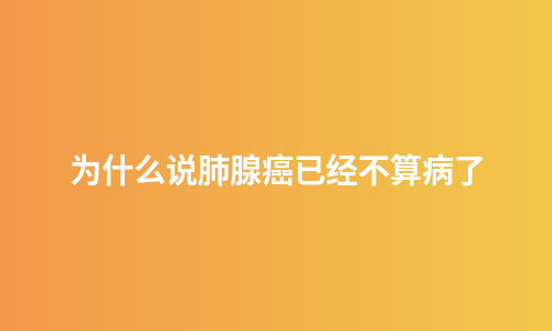 为什么说肺腺癌已经不算病了