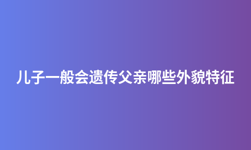 儿子一般会遗传父亲哪些外貌特征