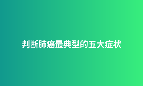 判断肺癌最典型的五大症状