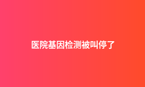 医院基因检测被叫停了