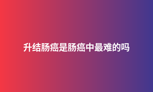 升结肠癌是肠癌中最难的吗