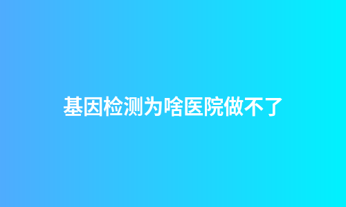 基因检测为啥医院做不了