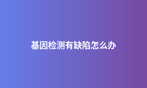 基因检测有缺陷怎么办