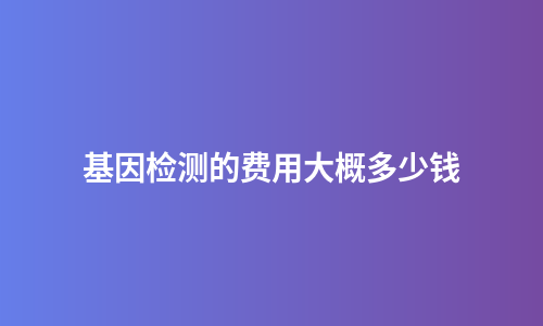 基因检测的费用大概多少钱