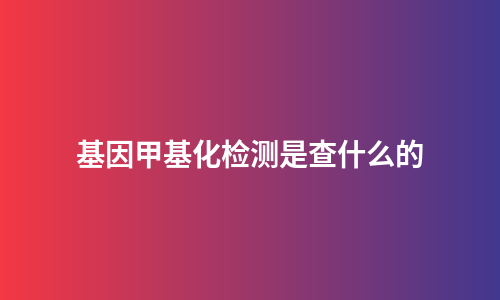 基因甲基化检测是查什么的
