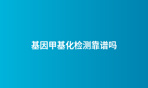 基因甲基化检测靠谱吗