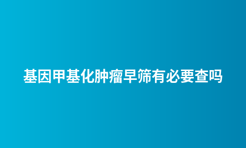 基因甲基化肿瘤早筛有必要查吗