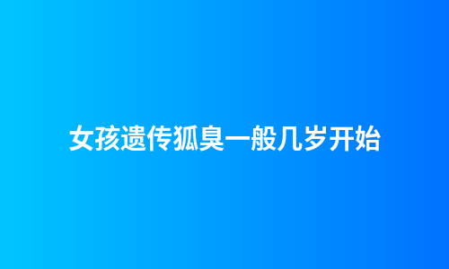 女孩遗传狐臭一般几岁开始