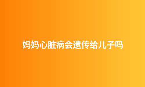 妈妈心脏病会遗传给儿子吗