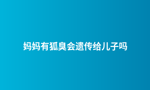 妈妈有狐臭会遗传给儿子吗