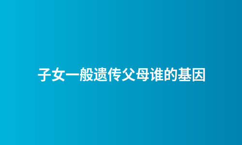 子女一般遗传父母谁的基因