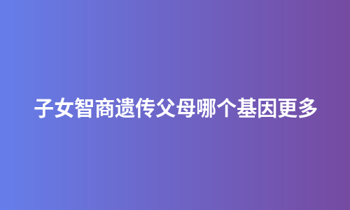 子女智商遗传父母哪个基因更多