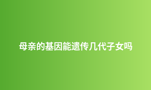 母亲的基因能遗传几代子女吗