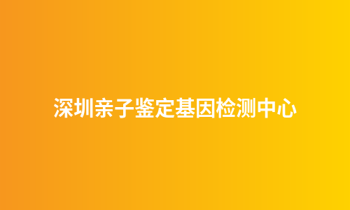 深圳亲子鉴定基因检测中心