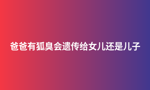 爸爸有狐臭会遗传给女儿还是儿子