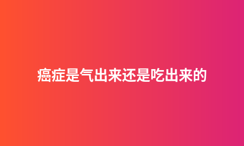 癌症是气出来还是吃出来的