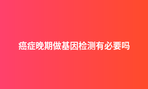 癌症晚期做基因检测有必要吗