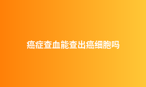 癌症查血能查出癌细胞吗