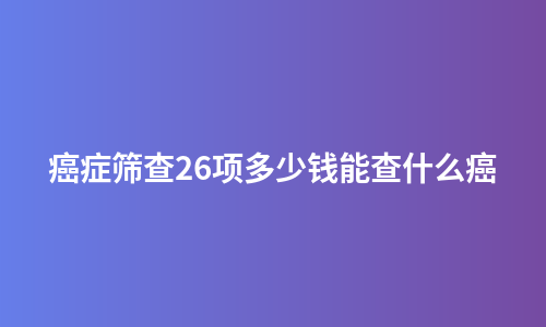 癌症筛查26项多少钱能查什么癌