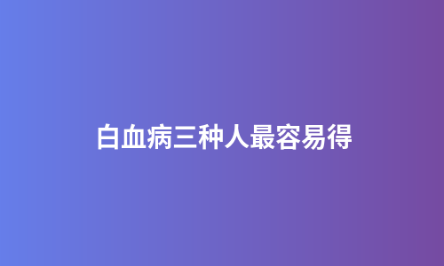 白血病三种人最容易得