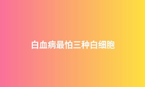 白血病最怕三种白细胞