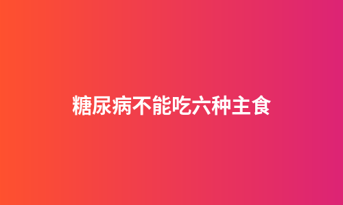 糖尿病不能吃六种主食
