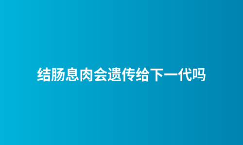 结肠息肉会遗传给下一代吗
