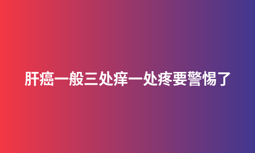 肝癌一般三处痒一处疼要警惕了