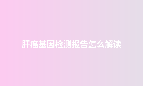肝癌基因检测报告怎么解读