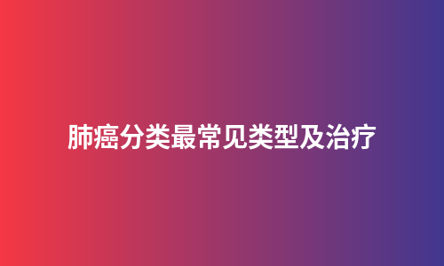 肺癌分类最常见类型及治疗