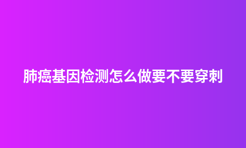 肺癌基因检测怎么做要不要穿刺