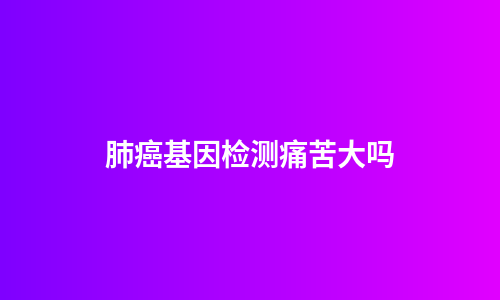 肺癌基因检测痛苦大吗