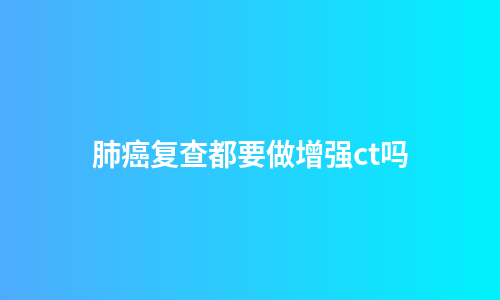 肺癌复查都要做增强ct吗