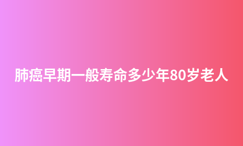 肺癌早期一般寿命多少年80岁老人